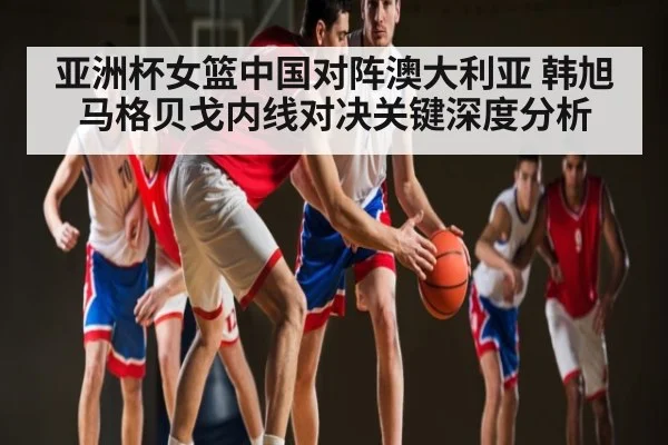 亚洲杯女篮中国对阵澳大利亚 韩旭马格贝戈内线对决关键深度分析